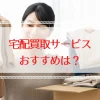 買取をなんでも送るだけでOKなサービスおすすめは？選び方と注意点